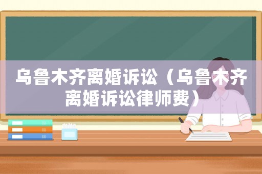 烏魯木齊離婚訴訟（烏魯木齊離婚訴訟律師費）