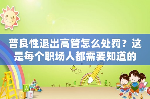 普良性退出高管怎么處罰？這是每個職場人都需要知道的