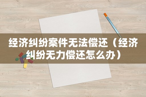 經(jīng)濟(jì)糾紛案件無法償還（經(jīng)濟(jì)糾紛無力償還怎么辦）