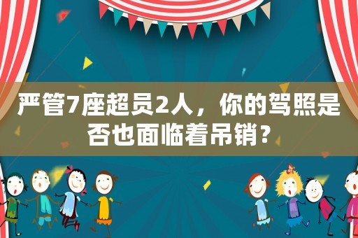 嚴(yán)管7座超員2人，你的駕照是否也面臨著吊銷？