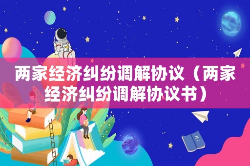 兩家經濟糾紛調解協議（兩家經濟糾紛調解協議書）