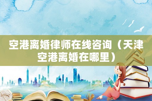 空港離婚律師在線咨詢（天津空港離婚在哪里）