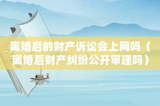 離婚后的財產訴訟會上網嗎（離婚后財產糾紛公開審理嗎）