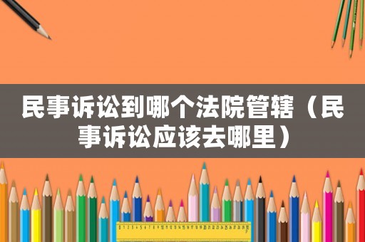 民事訴訟到哪個(gè)法院管轄（民事訴訟應(yīng)該去哪里）