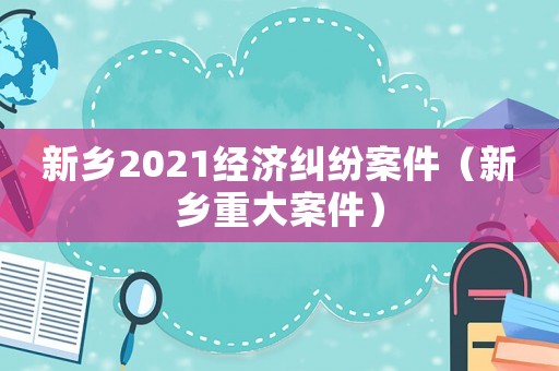 新鄉(xiāng)2021經(jīng)濟(jì)糾紛案件（新鄉(xiāng)重大案件）
