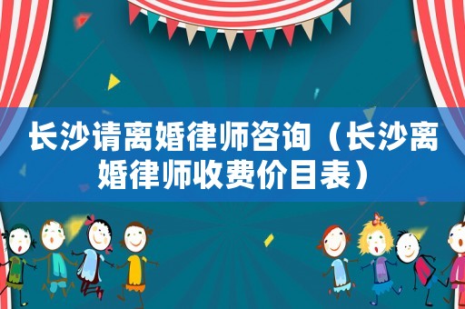 長沙請離婚律師咨詢（長沙離婚律師收費價目表）