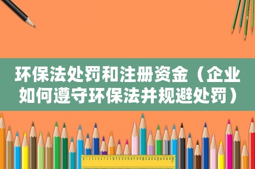 環保法處罰和注冊資金（企業如何遵守環保法并規避處罰）