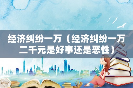 經濟糾紛一萬（經濟糾紛一萬二千元是好事還是惡性）