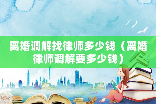 離婚調(diào)解找律師多少錢（離婚律師調(diào)解要多少錢）