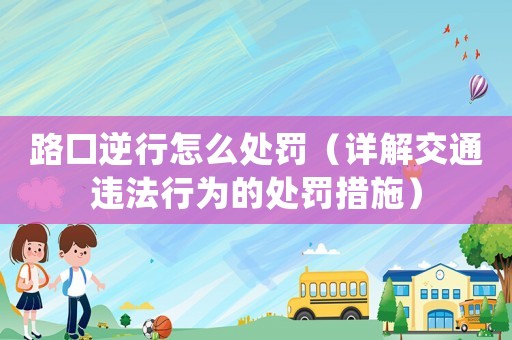 路口逆行怎么處罰（詳解交通違法行為的處罰措施）