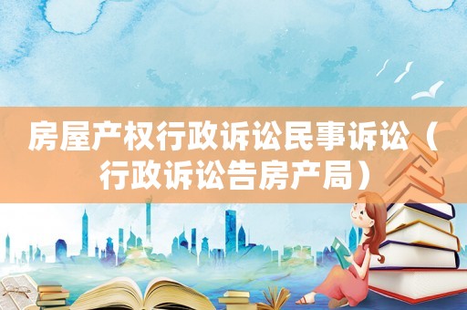 房屋產(chǎn)權(quán)行政訴訟民事訴訟（行政訴訟告房產(chǎn)局）