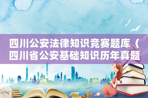 四川公安法律知識競賽題庫（四川省公安基礎(chǔ)知識歷年真題）