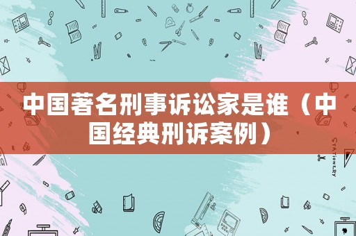 中國(guó)著名刑事訴訟家是誰(shuí)（中國(guó)經(jīng)典刑訴案例）