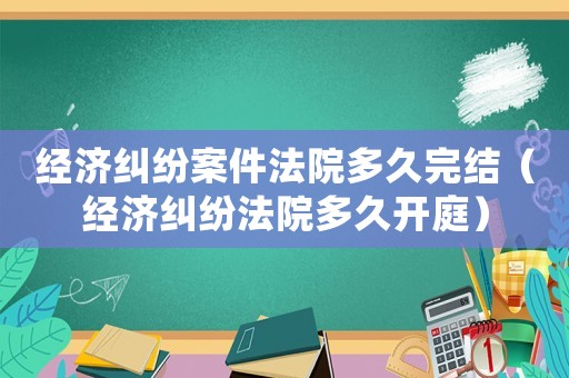經濟糾紛案件法院多久完結（經濟糾紛法院多久開庭）