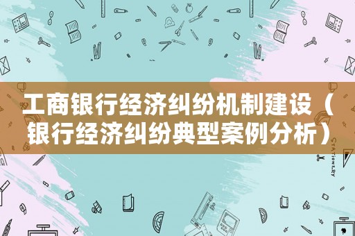 工商銀行經濟糾紛機制建設（銀行經濟糾紛典型案例分析）