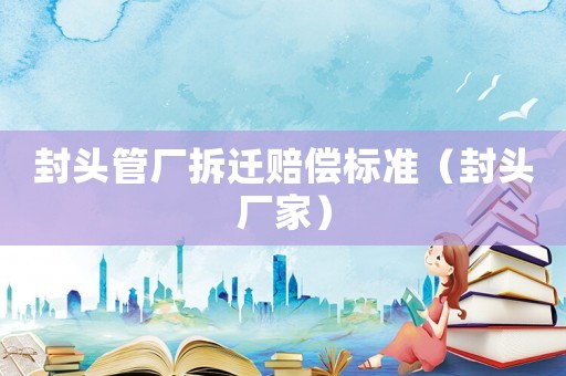 封頭管廠拆遷賠償標(biāo)準(zhǔn)（封頭廠家）