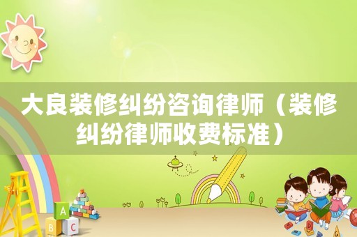 大良裝修糾紛咨詢律師（裝修糾紛律師收費標準）