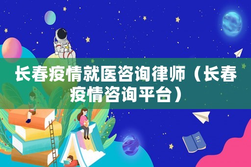 長春疫情就醫咨詢律師（長春疫情咨詢平臺）