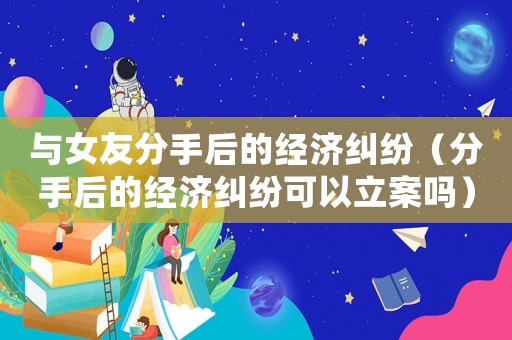 與女友分手后的經(jīng)濟糾紛（分手后的經(jīng)濟糾紛可以立案嗎）