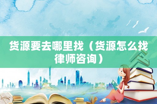 貨源要去哪里找（貨源怎么找律師咨詢）