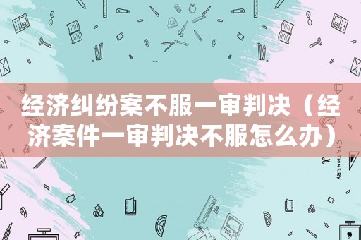 經濟糾紛案不服一審判決（經濟案件一審判決不服怎么辦）