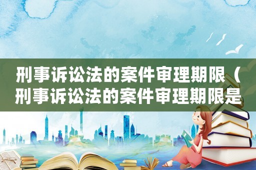 刑事訴訟法的案件審理期限（刑事訴訟法的案件審理期限是多久）