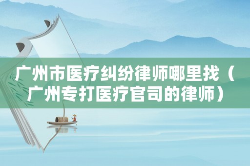 廣州市醫療糾紛律師哪里找（廣州專打醫療官司的律師）