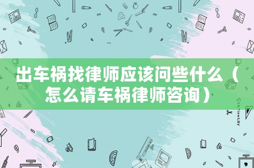 出車禍找律師應該問些什么（怎么請車禍律師咨詢）