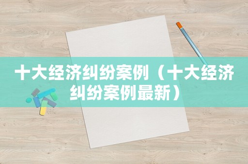 十大經濟糾紛案例（十大經濟糾紛案例最新）