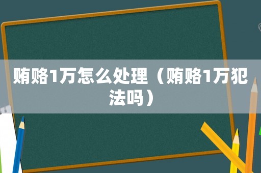 賄賂1萬(wàn)怎么處理（賄賂1萬(wàn)犯法嗎）