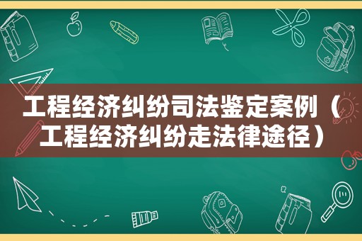 工程經(jīng)濟糾紛司法鑒定案例（工程經(jīng)濟糾紛走法律途徑）
