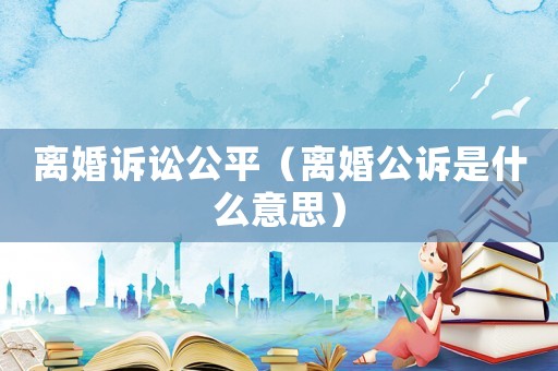 離婚訴訟公平（離婚公訴是什么意思）