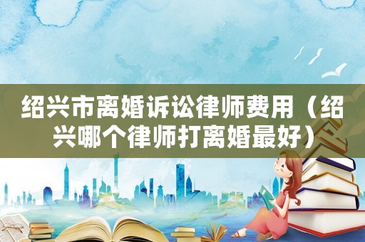 紹興市離婚訴訟律師費用（紹興哪個律師打離婚最好）