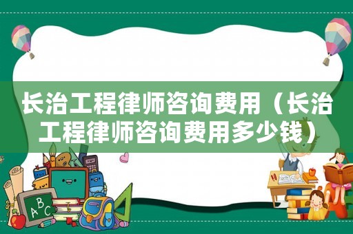 長治工程律師咨詢費用（長治工程律師咨詢費用多少錢）