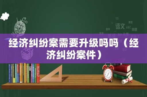 經濟糾紛案需要升級嗎嗎（經濟糾紛案件）