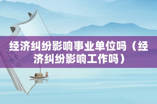 經濟糾紛影響事業單位嗎（經濟糾紛影響工作嗎）
