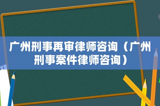 廣州刑事再審律師咨詢（廣州刑事案件律師咨詢）