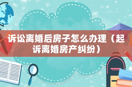 訴訟離婚后房子怎么辦理（起訴離婚房產糾紛）
