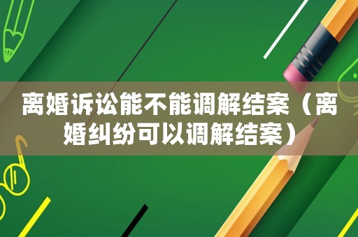 離婚訴訟能不能調解結案（離婚糾紛可以調解結案）