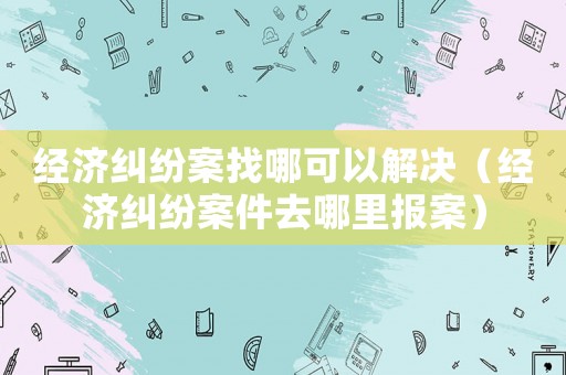 經濟糾紛案找哪可以解決（經濟糾紛案件去哪里報案）