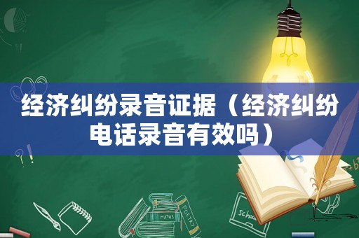 經(jīng)濟(jì)糾紛錄音證據(jù)（經(jīng)濟(jì)糾紛電話錄音有效嗎）