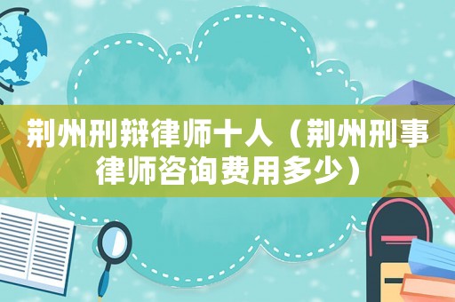 荊州刑辯律師十人（荊州刑事律師咨詢費用多少）