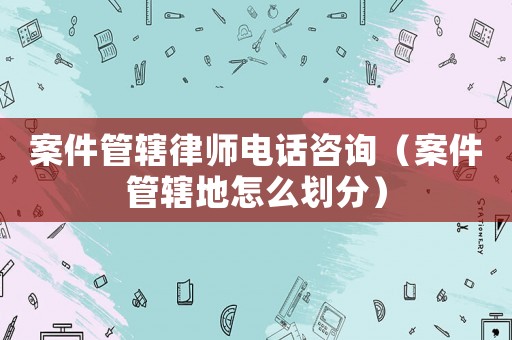 案件管轄律師電話咨詢（案件管轄地怎么劃分）
