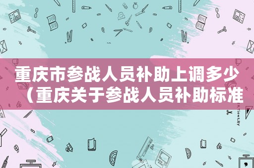 重慶市參戰人員補助上調多少（重慶關于參戰人員補助標準）
