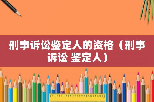 刑事訴訟鑒定人的資格（刑事訴訟 鑒定人）