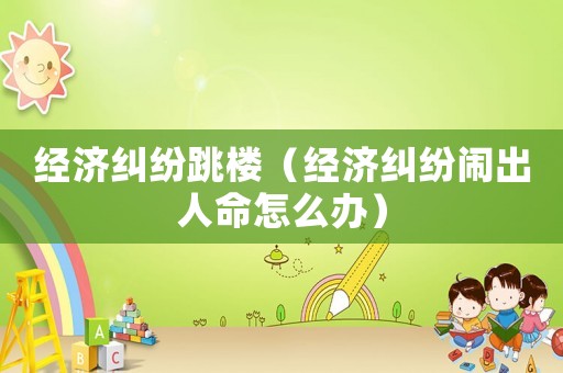 經濟糾紛跳樓（經濟糾紛鬧出人命怎么辦）