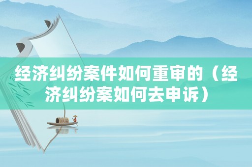 經濟糾紛案件如何重審的（經濟糾紛案如何去申訴）