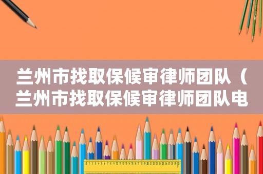 蘭州市找取保候審律師團隊（蘭州市找取保候審律師團隊電話）
