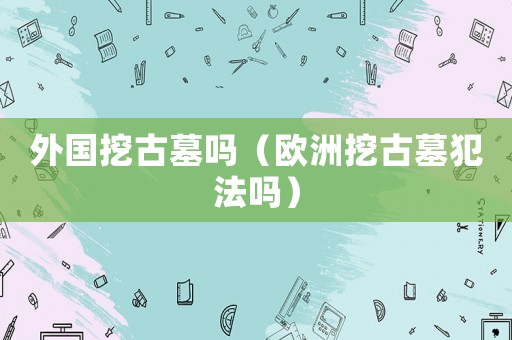 外國挖古墓嗎（歐洲挖古墓犯法嗎）