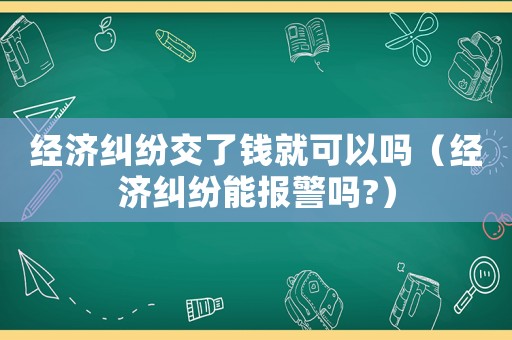 經濟糾紛交了錢就可以嗎（經濟糾紛能報警嗎?）